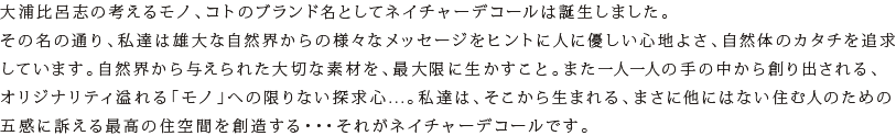 大浦比呂志の考えるモノ、コトのブランド名としてネイチャーデコールは誕生しました。その名の通り、私達は雄大な自然界からの様々なメッセージをヒントに人に優しい心地よさ、自然体のカタチを追求しています。自然界から与えられた大切な素材を、最大限に生かすこと。また一人一人の手の中から創り出される、オリジナリティ溢れる「モノ」への限りない探求心...。私達は、そこから生まれる、まさに他にはない住む人のための五感に訴える最高の住空間を創造する・・・それがネイチャーデコールです。